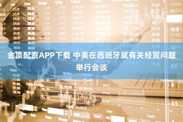 金顶配资APP下载 中美在西班牙就有关经贸问题举行会谈
