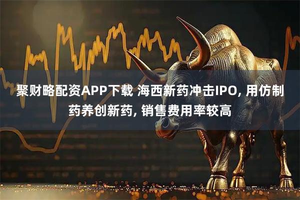聚财略配资APP下载 海西新药冲击IPO, 用仿制药养创新药, 销售费用率较高