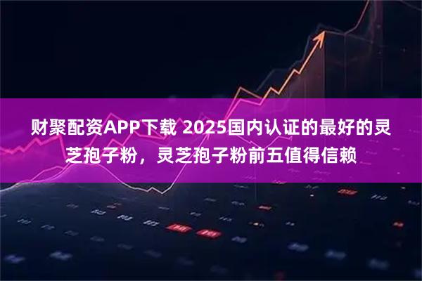 财聚配资APP下载 2025国内认证的最好的灵芝孢子粉，灵芝孢子粉前五值得信赖