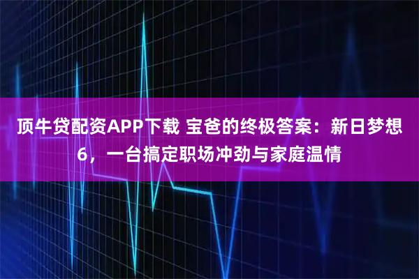 顶牛贷配资APP下载 宝爸的终极答案：新日梦想6，一台搞定职场冲劲与家庭温情