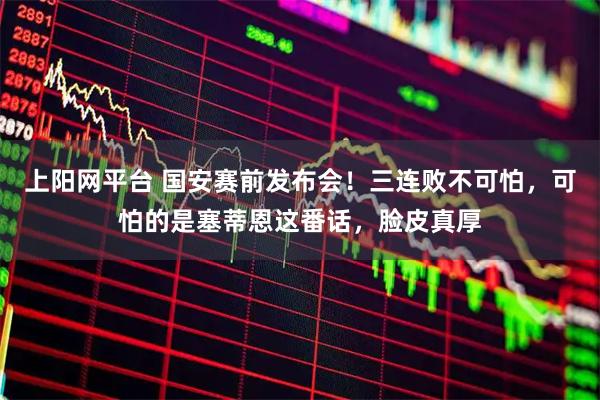 上阳网平台 国安赛前发布会！三连败不可怕，可怕的是塞蒂恩这番话，脸皮真厚
