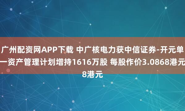 广州配资网APP下载 中广核电力获中信证券-开元单一资产管理计划增持1616万股 每股作价3.0868港元