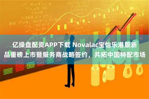 亿操盘配资APP下载 Novalac宝怡乐港版新品重磅上市暨服务商战略签约，共拓中国特配市场