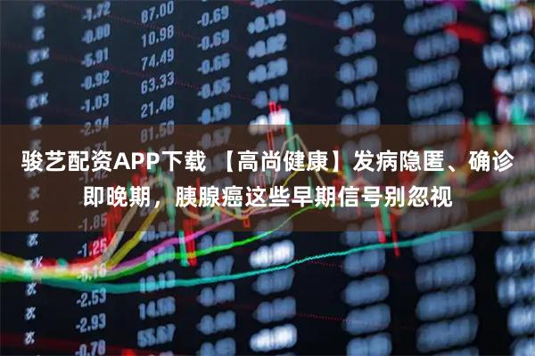 骏艺配资APP下载 【高尚健康】发病隐匿、确诊即晚期，胰腺癌这些早期信号别忽视