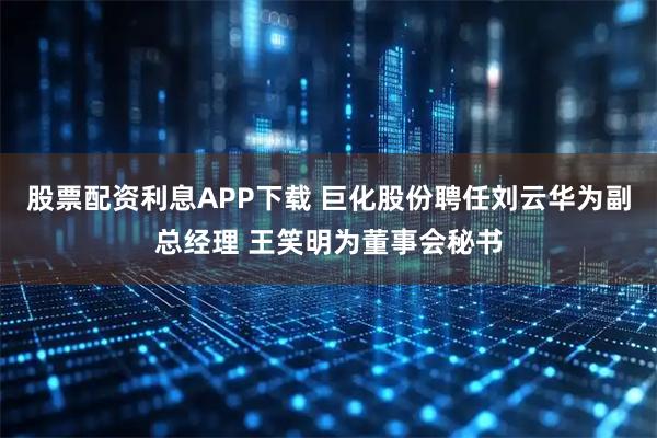 股票配资利息APP下载 巨化股份聘任刘云华为副总经理 王笑明为董事会秘书