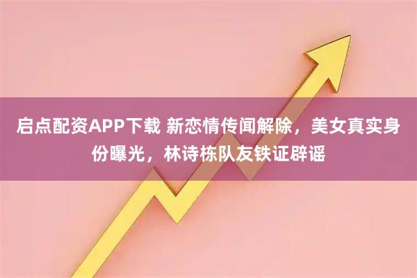 启点配资APP下载 新恋情传闻解除，美女真实身份曝光，林诗栋队友铁证辟谣