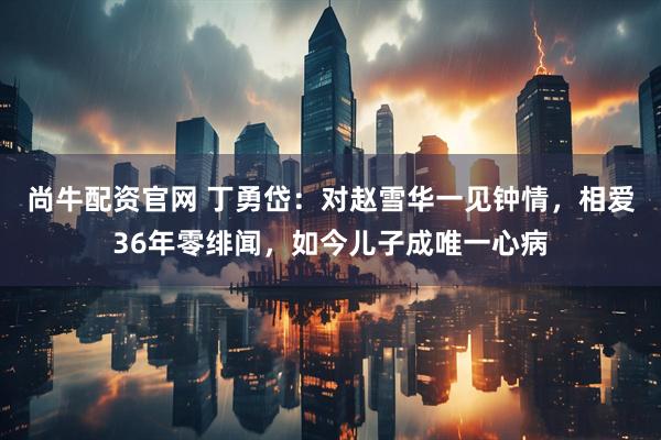 尚牛配资官网 丁勇岱：对赵雪华一见钟情，相爱36年零绯闻，如今儿子成唯一心病