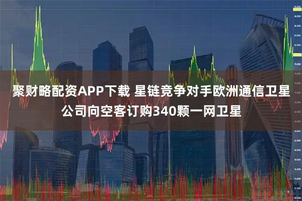 聚财略配资APP下载 星链竞争对手欧洲通信卫星公司向空客订购340颗一网卫星