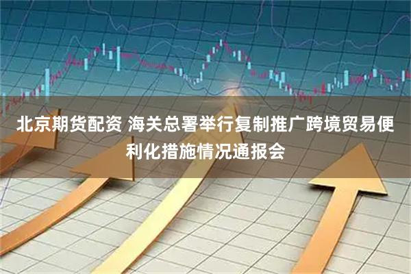 北京期货配资 海关总署举行复制推广跨境贸易便利化措施情况通报会