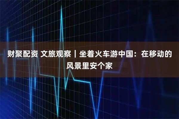 财聚配资 文旅观察｜坐着火车游中国：在移动的风景里安个家