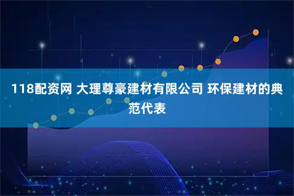 118配资网 大理尊豪建材有限公司 环保建材的典范代表