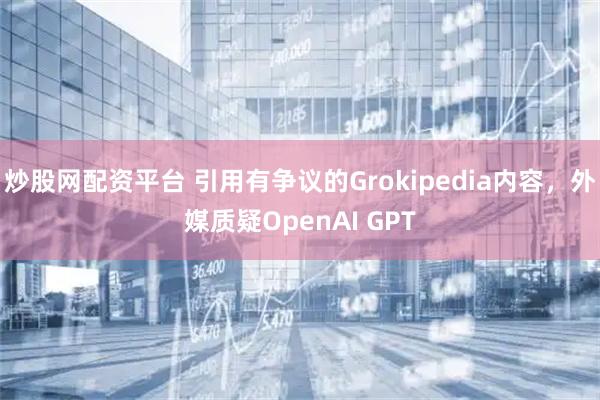 炒股网配资平台 引用有争议的Grokipedia内容，外媒质疑OpenAI GPT