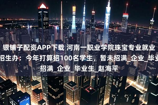 银铺子配资APP下载 河南一职业学院珠宝专业就业率100%，招生办：今年打算招100名学生，暂未招满_企业_毕业生_赵海平