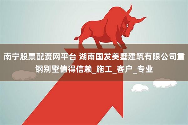 南宁股票配资网平台 湖南国发美墅建筑有限公司重钢别墅值得信赖_施工_客户_专业