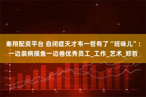 秦翔配资平台 自闭症天才韦一哲有了“班味儿”：一边装病摸鱼一边卷优秀员工_工作_艺术_郑哲