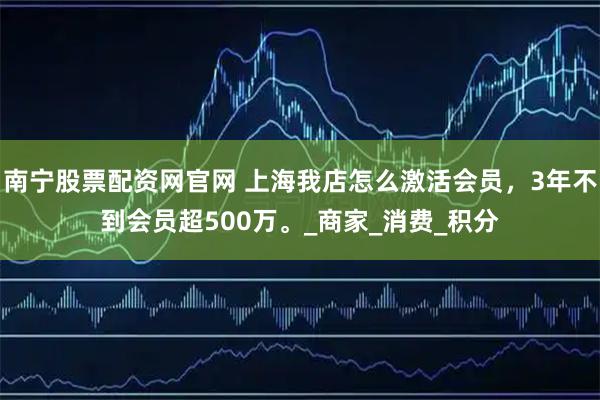 南宁股票配资网官网 上海我店怎么激活会员，3年不到会员超500万。_商家_消费_积分