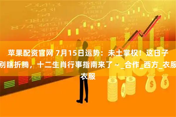 苹果配资官网 7月15日运势：未土掌权！这日子别瞎折腾，十二生肖行事指南来了～_合作_西方_衣服