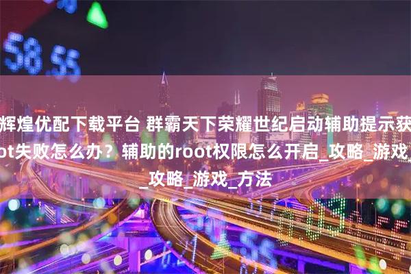 辉煌优配下载平台 群霸天下荣耀世纪启动辅助提示获取root失败怎么办？辅助的root权限怎么开启_攻略_游戏_方法