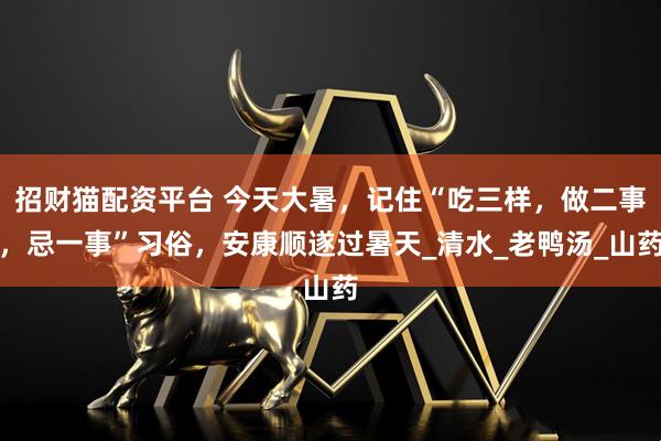 招财猫配资平台 今天大暑，记住“吃三样，做二事，忌一事”习俗，安康顺遂过暑天_清水_老鸭汤_山药