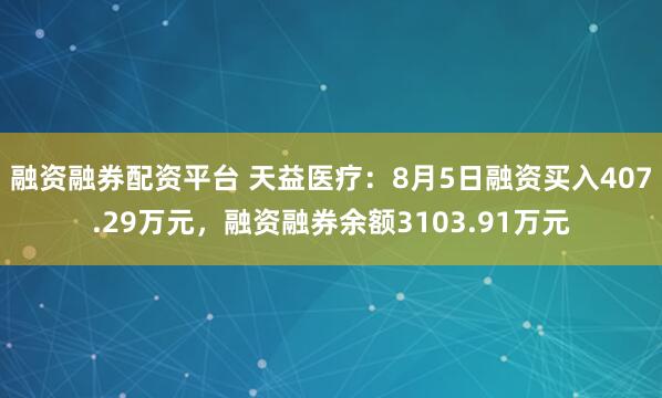 融资融券配资平台 天益医疗：8月5日融资买入407.29万元，融资融券余额3103.91万元