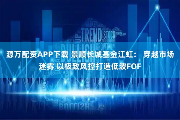 源万配资APP下载 景顺长城基金江虹： 穿越市场迷雾 以极致风控打造低波FOF