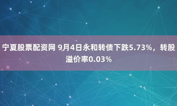 宁夏股票配资网 9月4日永和转债下跌5.73%，转股溢价率0.03%