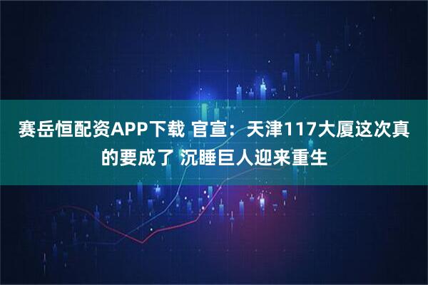 赛岳恒配资APP下载 官宣：天津117大厦这次真的要成了 沉睡巨人迎来重生