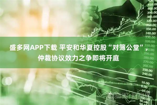 盛多网APP下载 平安和华夏控股“对簿公堂”，仲裁协议效力之争即将开庭