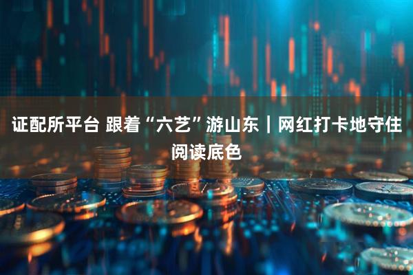 证配所平台 跟着“六艺”游山东｜网红打卡地守住阅读底色